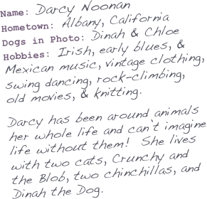Name: Darcy Noonan
Hometown: Albany, California
Dogs in Photo: Dinah & Chloe
Hobbies: Irish, early blues, & Mexican music, vintage clothing, swing dancing, rock-climbing, old movies, & knitting.

Darcy has been around animals her whole life and can’t imagine
life without them!  She lives with two cats, Crunchy and the Blob, two chinchillas, and Dinah the Dog.