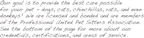 Our goal is to provide the best care possible
for your pet - dogs, cats, chinchillas, rats, and even 
donkeys! We are licensed and bonded and are members
of the Professional United Pet Sitters Association.
See the bottom of the page for more about our credentials, certifications, and areas of service.