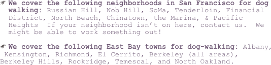We cover the following neighborhoods in San Francisco for dog walking: Russian Hill, Nob Hill, SoMa, Tenderloin, Financial District, North Beach, Chinatown, the Marina, & Pacific Heights  If your neighborhood isn’t on here, contact us.  We might be able to work something out!  
 
We cover the following East Bay towns for dog-walking: Albany,
 Kensington, Richmond, El Cerrito, Berkeley (all areas), Berkeley Hills, Rockridge, Temescal, and North Oakland.