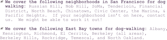 We cover the following neighborhoods in San Francisco for dog walking: Russian Hill, Nob Hill, SoMa, Tenderloin, Financial District, North Beach, Chinatown, Civic Center, the Marina, & Pacific Heights.  If your neighborhood isn’t on here, contact us.  We might be able to work it out!  
 
We cover the following East Bay towns for dog-walking: Albany,
 Kensington, Richmond, El Cerrito, Berkeley (all areas), Berkeley Hills, Rockridge, Temescal, and North Oakland.